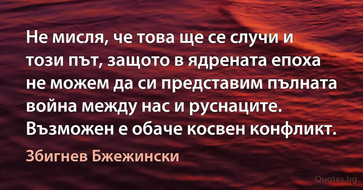 Не мисля, че това ще се случи и този път, защото в ядрената епоха не можем да си представим пълната война между нас и руснаците. Възможен е обаче косвен конфликт. (Збигнев Бжежински)