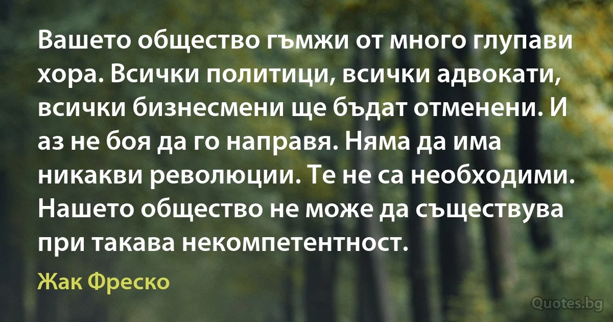 Вашето общество гъмжи от много глупави хора. Всички политици, всички адвокати, всички бизнесмени ще бъдат отменени. И аз не боя да го направя. Няма да има никакви революции. Те не са необходими. Нашето общество не може да съществува при такава некомпетентност. (Жак Фреско)