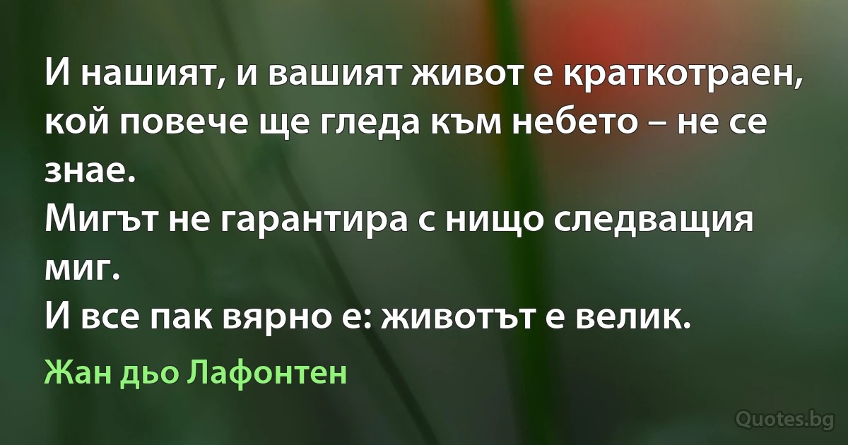 И нашият, и вашият живот е краткотраен,
кой повече ще гледа към небето – не се знае.
Мигът не гарантира с нищо следващия миг.
И все пак вярно е: животът е велик. (Жан дьо Лафонтен)