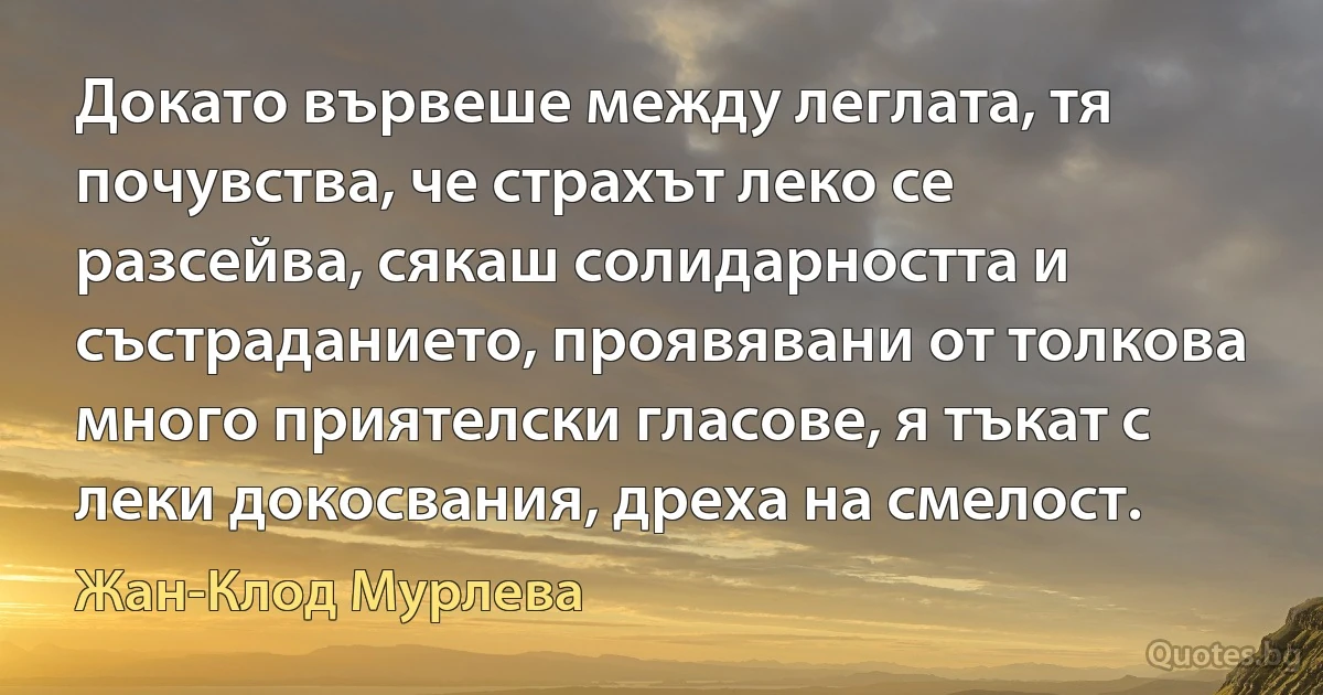 Докато вървеше между леглата, тя почувства, че страхът леко се разсейва, сякаш солидарността и състраданието, проявявани от толкова много приятелски гласове, я тъкат с леки докосвания, дреха на смелост. (Жан-Клод Мурлева)