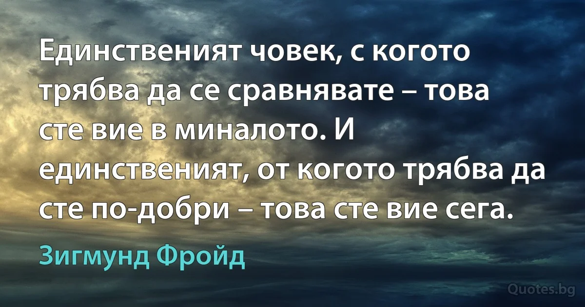 Единственият човек, с когото трябва да се сравнявате – това сте вие в миналото. И единственият, от когото трябва да сте по-добри – това сте вие сега. (Зигмунд Фройд)