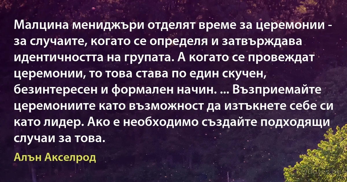 Малцина мениджъри отделят време за церемонии - за случаите, когато се определя и затвърждава идентичността на групата. А когато се провеждат церемонии, то това става по един скучен, безинтересен и формален начин. ... Възприемайте церемониите като възможност да изтъкнете себе си като лидер. Ако е необходимо създайте подходящи случаи за това. (Алън Акселрод)