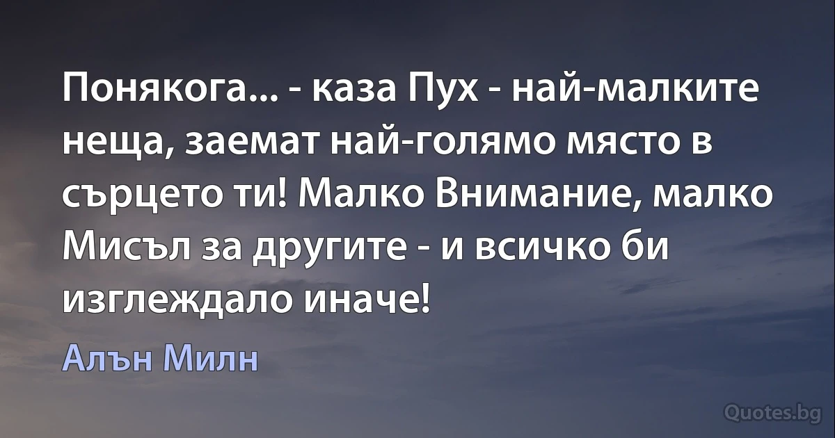 Понякога... - каза Пух - най-малките неща, заемат най-голямо място в сърцето ти! Малко Внимание, малко Мисъл за другите - и всичко би изглеждало иначе! (Алън Милн)