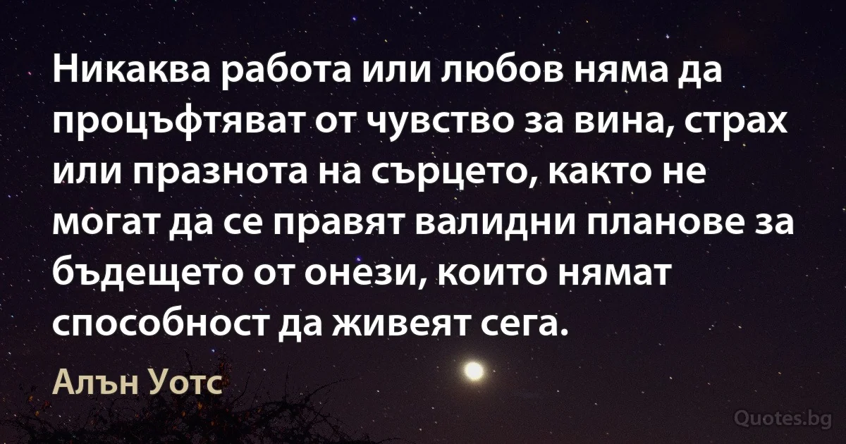 Никаква работа или любов няма да процъфтяват от чувство за вина, страх или празнота на сърцето, както не могат да се правят валидни планове за бъдещето от онези, които нямат способност да живеят сега. (Алън Уотс)