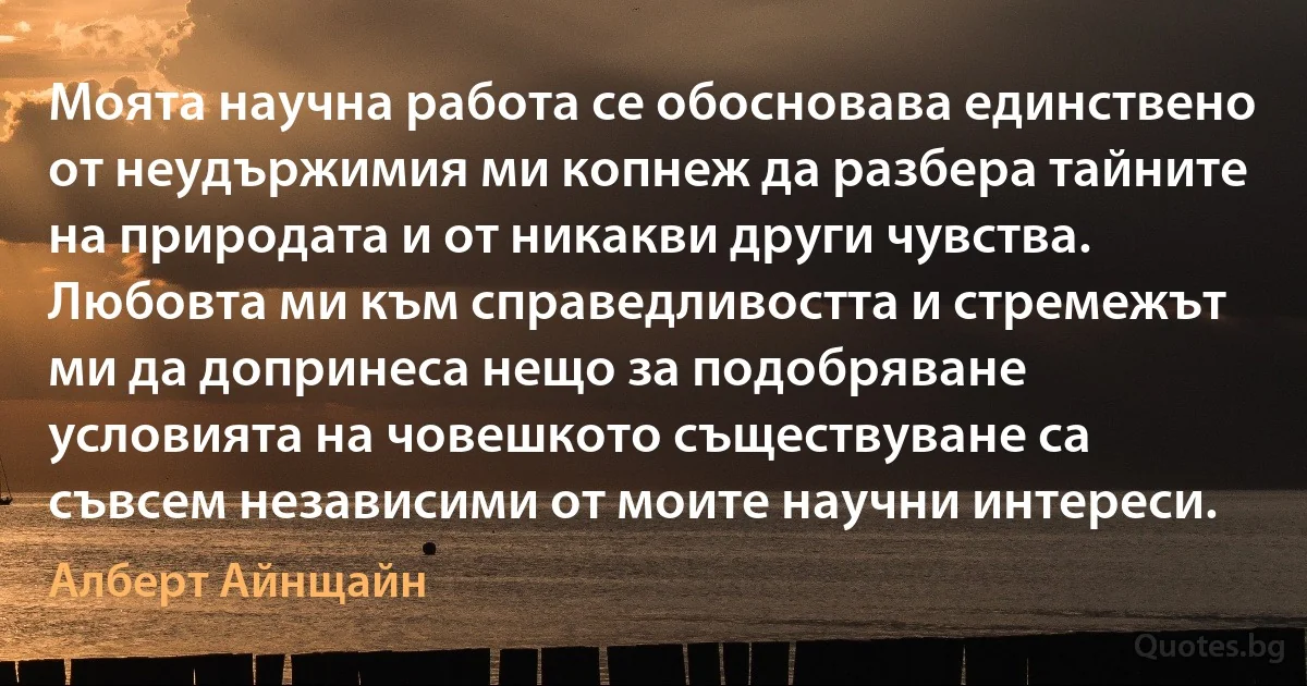 Моята научна работа се обосновава единствено от неудържимия ми копнеж да разбера тайните на природата и от никакви други чувства. Любовта ми към справедливостта и стремежът ми да допринеса нещо за подобряване условията на човешкото съществуване са съвсем независими от моите научни интереси. (Алберт Айнщайн)