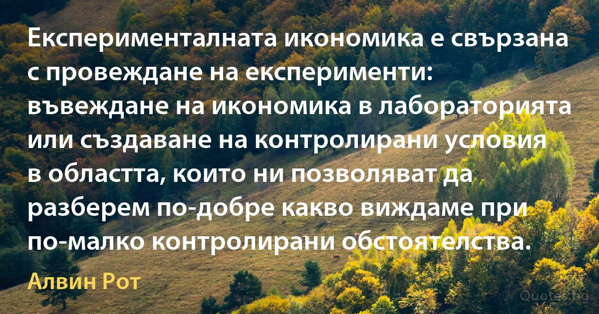 Експерименталната икономика е свързана с провеждане на експерименти: въвеждане на икономика в лабораторията или създаване на контролирани условия в областта, които ни позволяват да разберем по-добре какво виждаме при по-малко контролирани обстоятелства. (Алвин Рот)