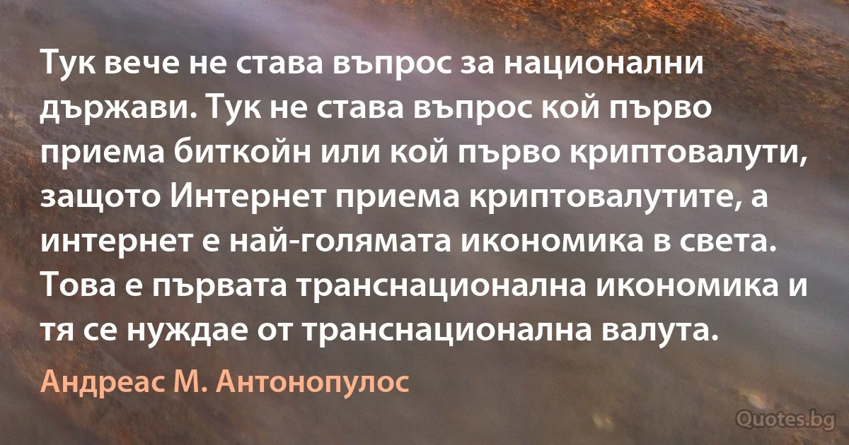 Тук вече не става въпрос за национални държави. Тук не става въпрос кой първо приема биткойн или кой първо криптовалути, защото Интернет приема криптовалутите, а интернет е най-голямата икономика в света. Това е първата транснационална икономика и тя се нуждае от транснационална валута. (Андреас М. Антонопулос)