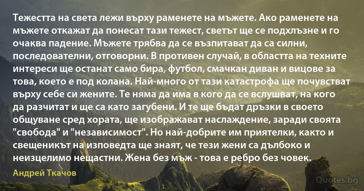 Тежестта на света лежи върху раменете на мъжете. Ако раменете на мъжете откажат да понесат тази тежест, светът ще се подхлъзне и го очаква падение. Мъжете трябва да се възпитават да са силни, последователни, отговорни. В противен случай, в областта на техните интереси ще останат само бира, футбол, смачкан диван и вицове за това, което е под колана. Най-много от тази катастрофа ще почувстват върху себе си жените. Те няма да има в кого да се вслушват, на кого да разчитат и ще са като загубени. И те ще бъдат дръзки в своето общуване сред хората, ще изображават наслаждение, заради своята "свобода" и "независимост". Но най-добрите им приятелки, както и свещеникът на изповедта ще знаят, че тези жени са дълбоко и неизцелимо нещастни. Жена без мъж - това е ребро без човек. (Андрей Ткачов)