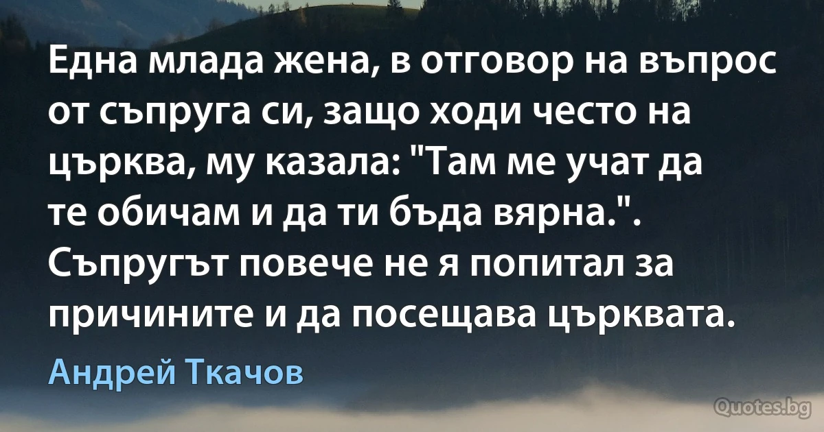 Една млада жена, в отговор на въпрос от съпруга си, защо ходи често на църква, му казала: "Там ме учат да те обичам и да ти бъда вярна.". Съпругът повече не я попитал за причините и да посещава църквата. (Андрей Ткачов)