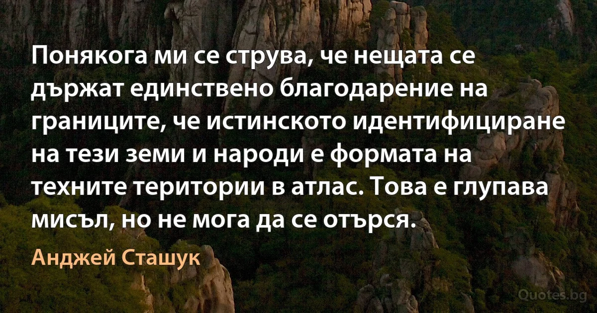 Понякога ми се струва, че нещата се държат единствено благодарение на границите, че истинското идентифициране на тези земи и народи е формата на техните територии в атлас. Това е глупава мисъл, но не мога да се отърся. (Анджей Сташук)