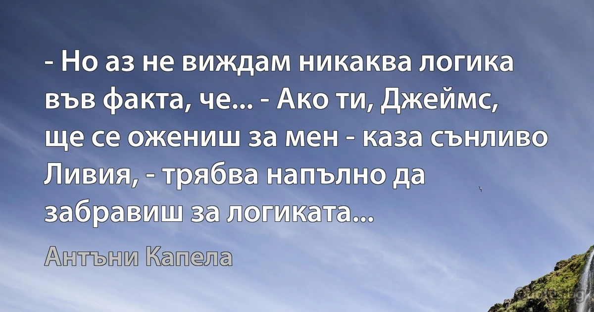 - Но аз не виждам никаква логика във факта, че... - Ако ти, Джеймс, ще се ожениш за мен - каза сънливо Ливия, - трябва напълно да забравиш за логиката... (Антъни Капела)