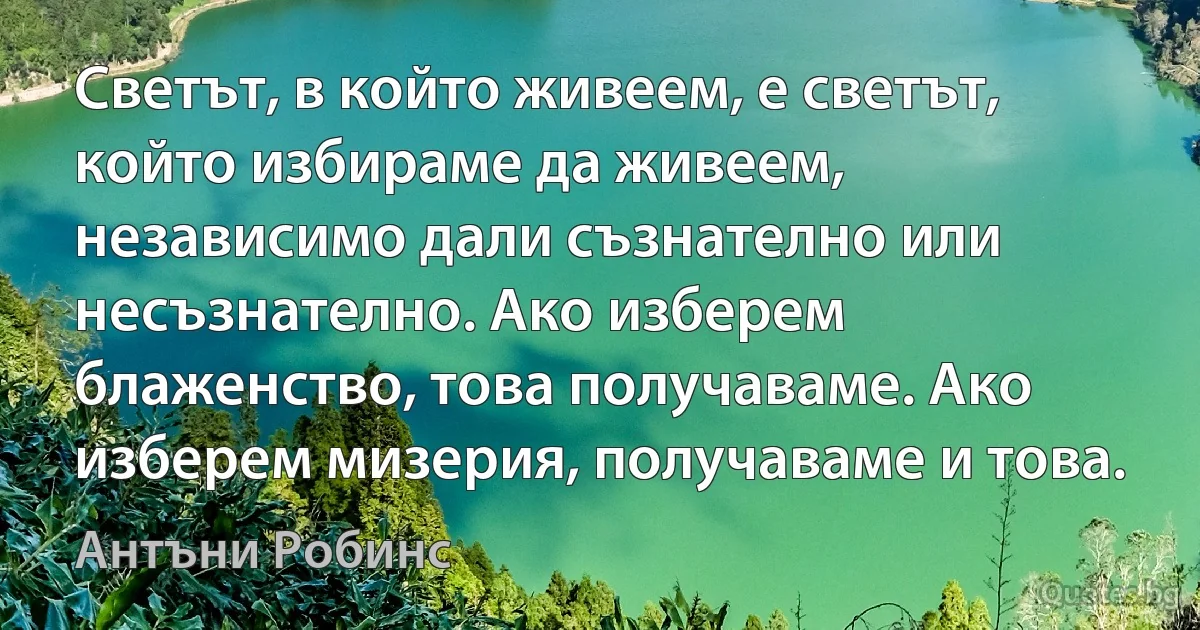 Светът, в който живеем, е светът, който избираме да живеем, независимо дали съзнателно или несъзнателно. Ако изберем блаженство, това получаваме. Ако изберем мизерия, получаваме и това. (Антъни Робинс)