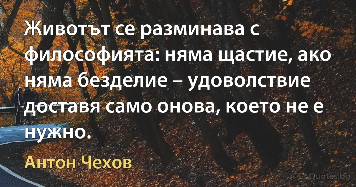 Животът се разминава с философията: няма щастие, ако няма безделие – удоволствие доставя само онова, което не е нужно. (Антон Чехов)