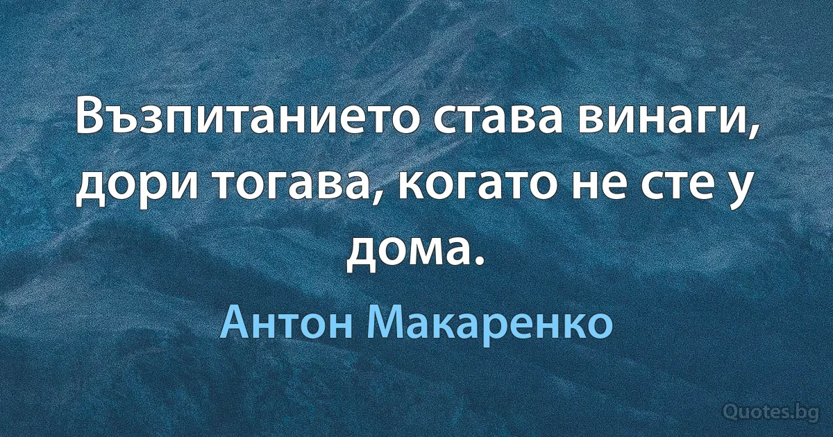 Възпитанието става винаги, дори тогава, когато не сте у дома. (Антон Макаренко)