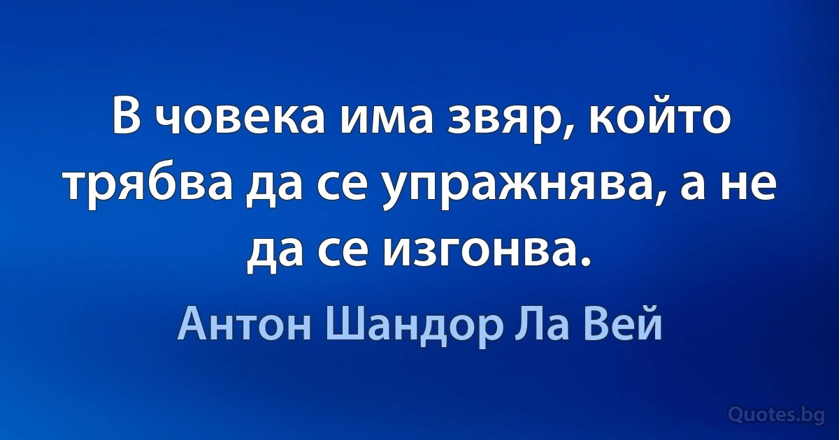 В човека има звяр, който трябва да се упражнява, а не да се изгонва. (Антон Шандор Ла Вей)