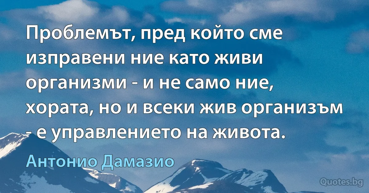 Проблемът, пред който сме изправени ние като живи организми - и не само ние, хората, но и всеки жив организъм - е управлението на живота. (Антонио Дамазио)