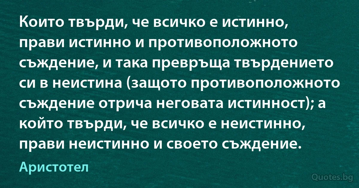 Които твърди, че всичко е истинно, прави истинно и противоположното съждение, и така превръща твърдението си в неистина (защото противоположното съждение отрича неговата истинност); а който твърди, че всичко е неистинно, прави неистинно и своето съждение. (Аристотел)