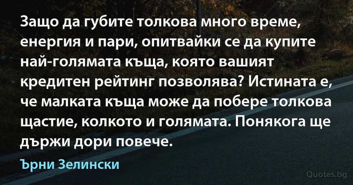 Защо да губите толкова много време, енергия и пари, опитвайки се да купите най-голямата къща, която вашият кредитен рейтинг позволява? Истината е, че малката къща може да побере толкова щастие, колкото и голямата. Понякога ще държи дори повече. (Ърни Зелински)