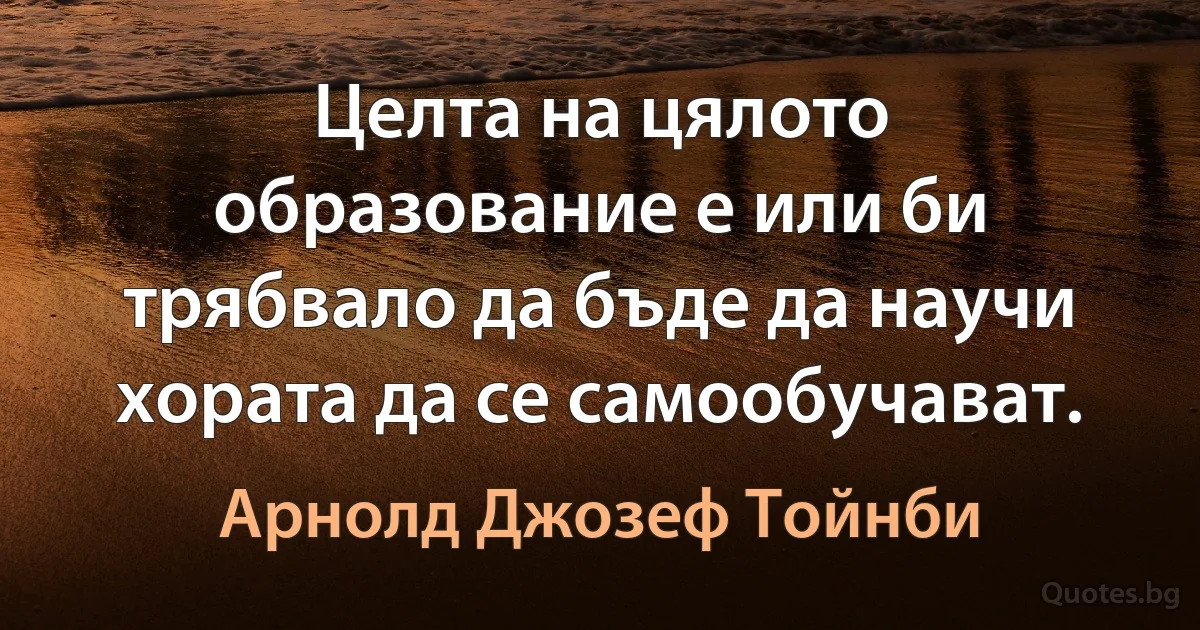 Целта на цялото образование е или би трябвало да бъде да научи хората да се самообучават. (Арнолд Джозеф Тойнби)