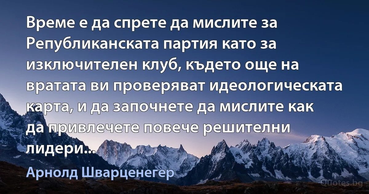 Време е да спрете да мислите за Републиканската партия като за изключителен клуб, където още на вратата ви проверяват идеологическата карта, и да започнете да мислите как да привлечете повече решителни лидери... (Арнолд Шварценегер)