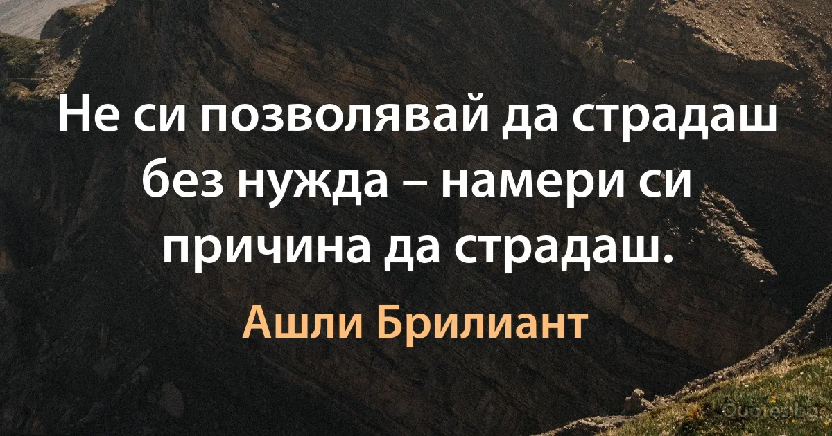 Не си позволявай да страдаш без нужда – намери си причина да страдаш. (Ашли Брилиант)