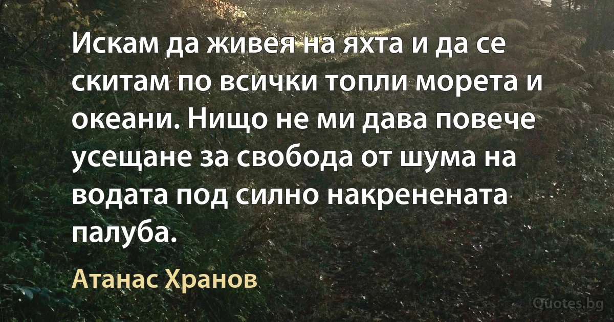 Искам да живея на яхта и да се скитам по всички топли морета и океани. Нищо не ми дава повече усещане за свобода от шума на водата под силно накренената палуба. (Атанас Хранов)