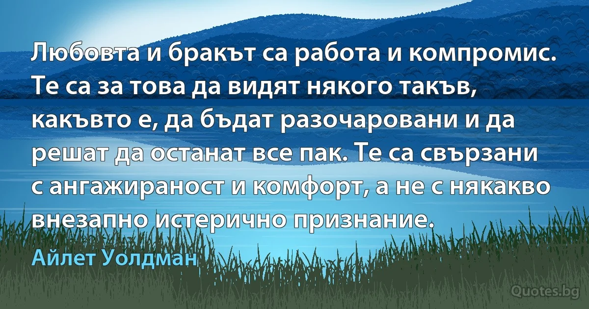 Любовта и бракът са работа и компромис. Те са за това да видят някого такъв, какъвто е, да бъдат разочаровани и да решат да останат все пак. Те са свързани с ангажираност и комфорт, а не с някакво внезапно истерично признание. (Айлет Уолдман)