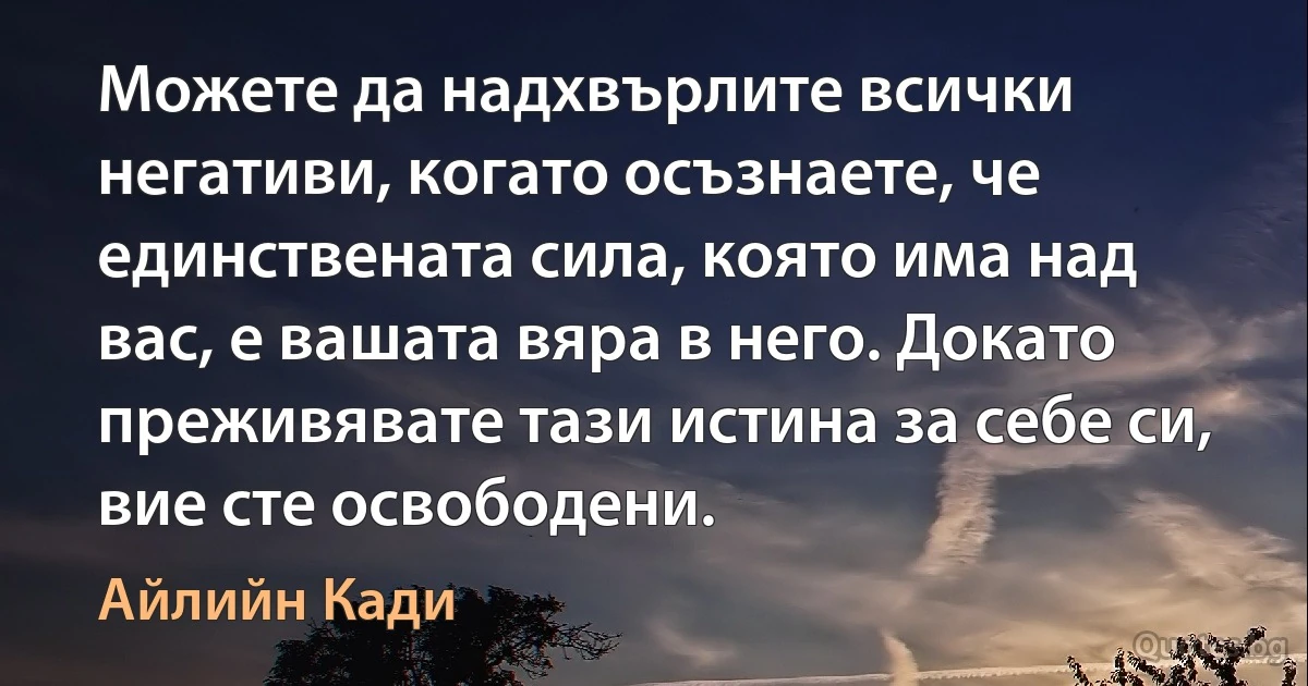 Можете да надхвърлите всички негативи, когато осъзнаете, че единствената сила, която има над вас, е вашата вяра в него. Докато преживявате тази истина за себе си, вие сте освободени. (Айлийн Кади)