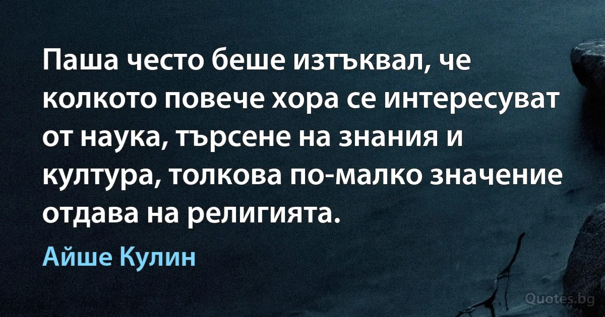 Паша често беше изтъквал, че колкото повече хора се интересуват от наука, търсене на знания и култура, толкова по-малко значение отдава на религията. (Айше Кулин)