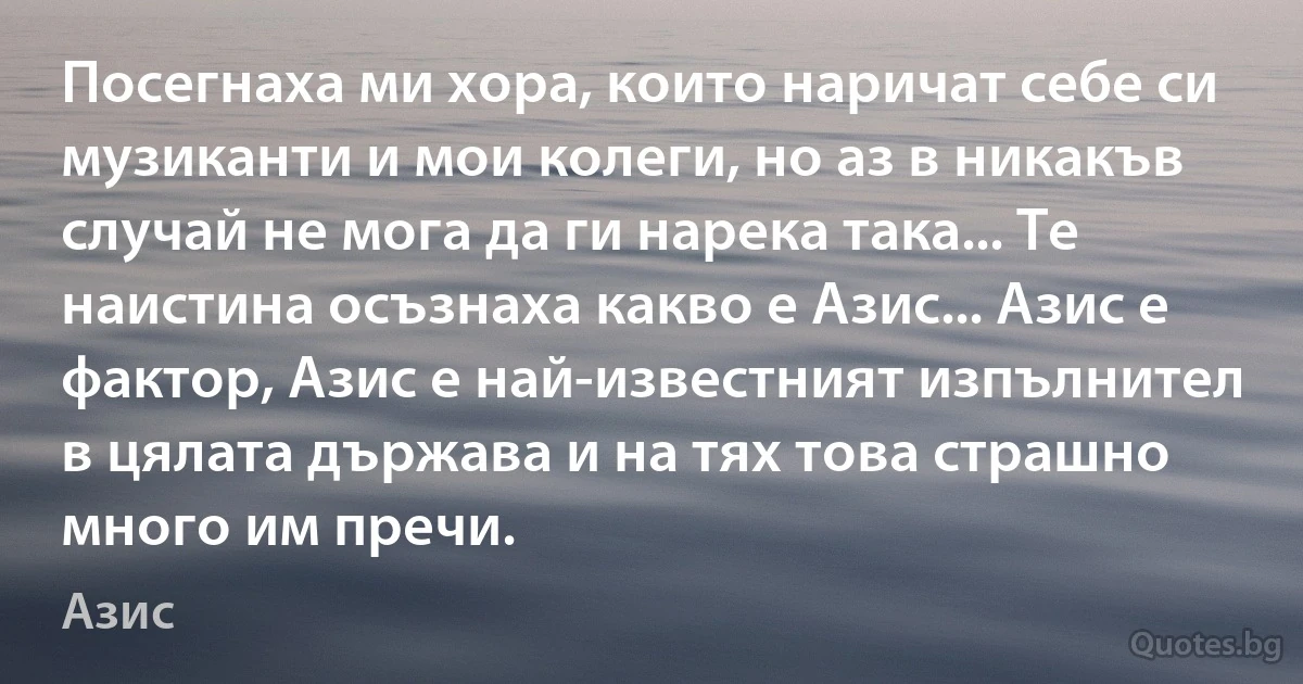 Посегнаха ми хора, които наричат себе си музиканти и мои колеги, но аз в никакъв случай не мога да ги нарека така... Те наистина осъзнаха какво е Азис... Азис е фактор, Азис е най-известният изпълнител в цялата държава и на тях това страшно много им пречи. (Азис)