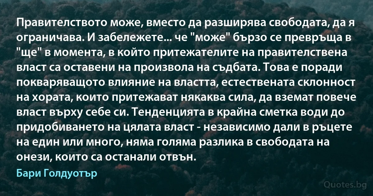 Правителството може, вместо да разширява свободата, да я ограничава. И забележете... че "може" бързо се превръща в "ще" в момента, в който притежателите на правителствена власт са оставени на произвола на съдбата. Това е поради покваряващото влияние на властта, естествената склонност на хората, които притежават някаква сила, да вземат повече власт върху себе си. Тенденцията в крайна сметка води до придобиването на цялата власт - независимо дали в ръцете на един или много, няма голяма разлика в свободата на онези, които са останали отвън. (Бари Голдуотър)