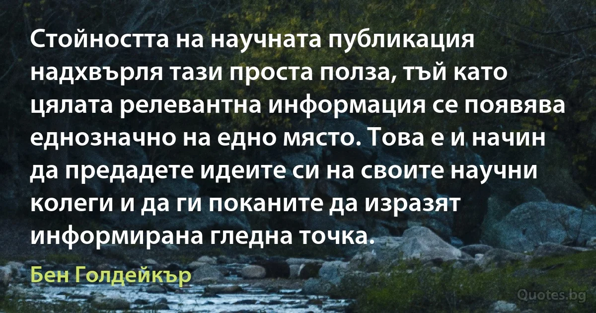 Стойността на научната публикация надхвърля тази проста полза, тъй като цялата релевантна информация се появява еднозначно на едно място. Това е и начин да предадете идеите си на своите научни колеги и да ги поканите да изразят информирана гледна точка. (Бен Голдейкър)