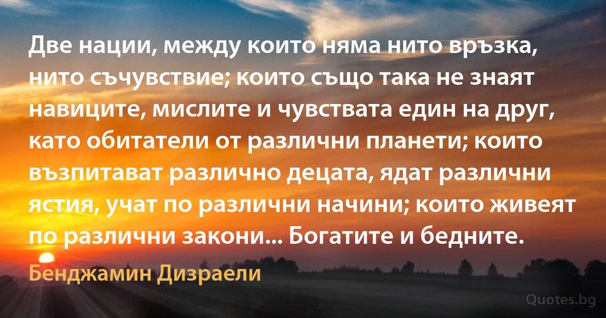 Две нации, между които няма нито връзка, нито съчувствие; които също така не знаят навиците, мислите и чувствата един на друг, като обитатели от различни планети; които възпитават различно децата, ядат различни ястия, учат по различни начини; които живеят по различни закони... Богатите и бедните. (Бенджамин Дизраели)