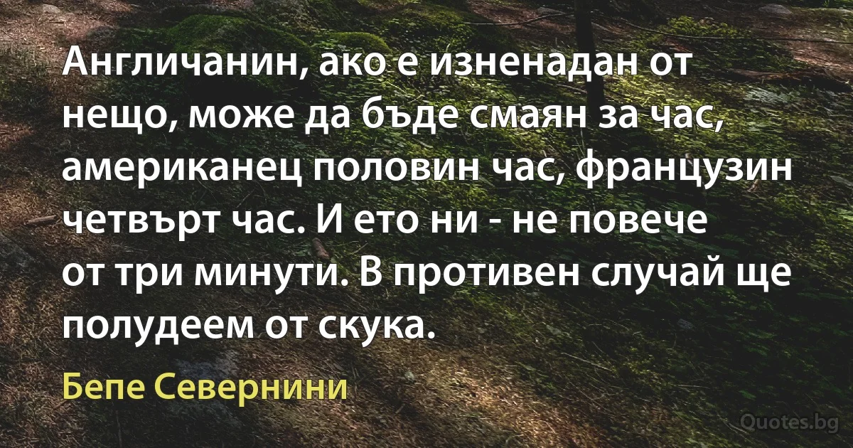 Англичанин, ако е изненадан от нещо, може да бъде смаян за час, американец половин час, французин четвърт час. И ето ни - не повече от три минути. В противен случай ще полудеем от скука. (Бепе Севернини)