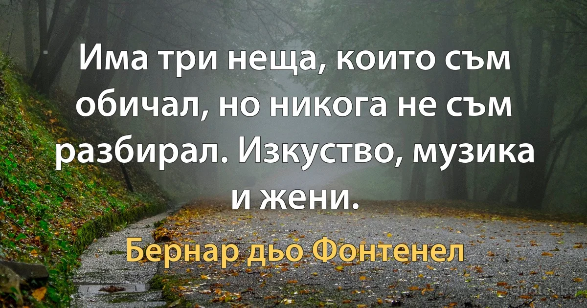 Има три неща, които съм обичал, но никога не съм разбирал. Изкуство, музика и жени. (Бернар дьо Фонтенел)