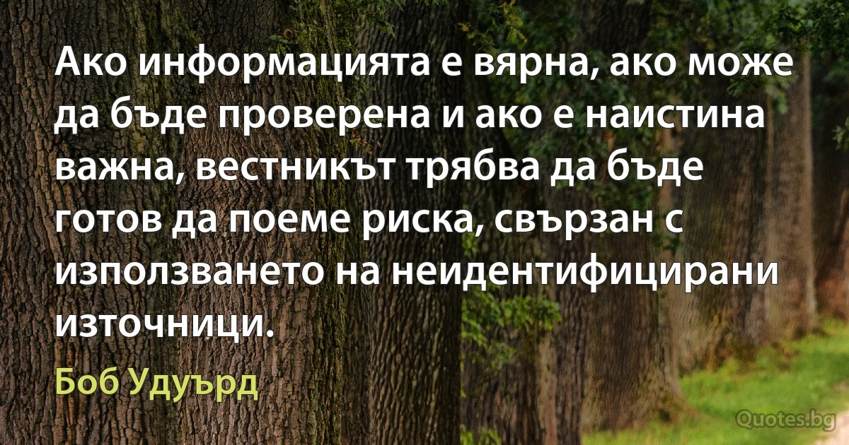 Ако информацията е вярна, ако може да бъде проверена и ако е наистина важна, вестникът трябва да бъде готов да поеме риска, свързан с използването на неидентифицирани източници. (Боб Удуърд)