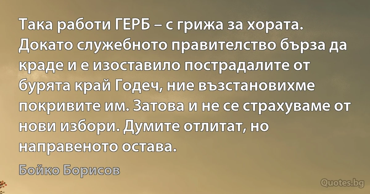 Така работи ГЕРБ – с грижа за хората. Докато служебното правителство бърза да краде и е изоставило пострадалите от бурята край Годеч, ние възстановихме покривите им. Затова и не се страхуваме от нови избори. Думите отлитат, но направеното остава. (Бойко Борисов)