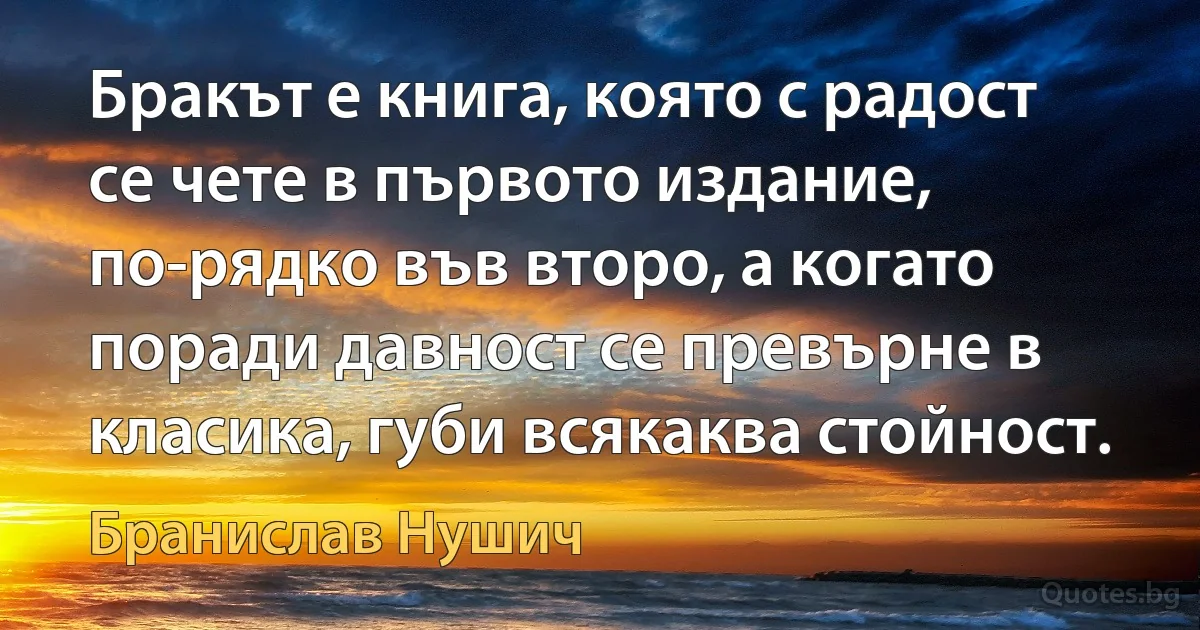 Бракът е книга, която с радост се чете в първото издание, по-рядко във второ, а когато поради давност се превърне в класика, губи всякаква стойност. (Бранислав Нушич)