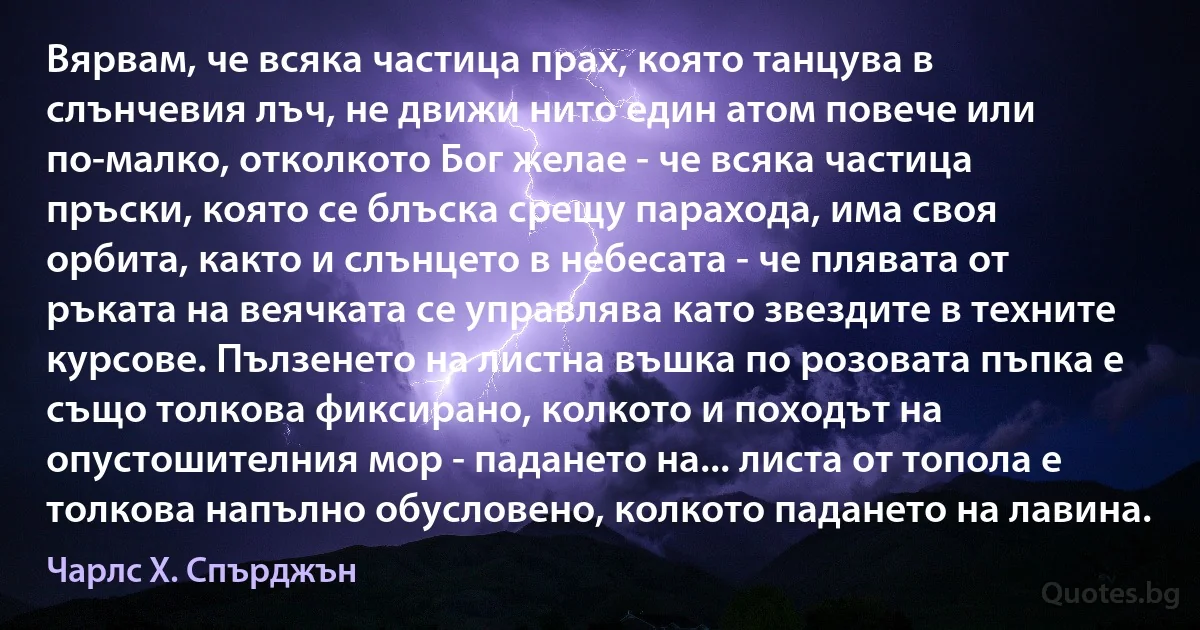 Вярвам, че всяка частица прах, която танцува в слънчевия лъч, не движи нито един атом повече или по-малко, отколкото Бог желае - че всяка частица пръски, която се блъска срещу парахода, има своя орбита, както и слънцето в небесата - че плявата от ръката на веячката се управлява като звездите в техните курсове. Пълзенето на листна въшка по розовата пъпка е също толкова фиксирано, колкото и походът на опустошителния мор - падането на... листа от топола е толкова напълно обусловено, колкото падането на лавина. (Чарлс Х. Спърджън)