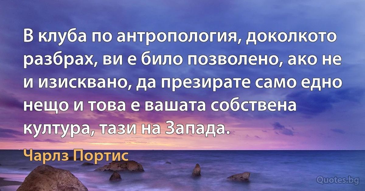 В клуба по антропология, доколкото разбрах, ви е било позволено, ако не и изисквано, да презирате само едно нещо и това е вашата собствена култура, тази на Запада. (Чарлз Портис)