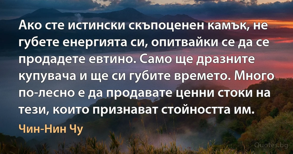 Ако сте истински скъпоценен камък, не губете енергията си, опитвайки се да се продадете евтино. Само ще дразните купувача и ще си губите времето. Много по-лесно е да продавате ценни стоки на тези, които признават стойността им. (Чин-Нин Чу)