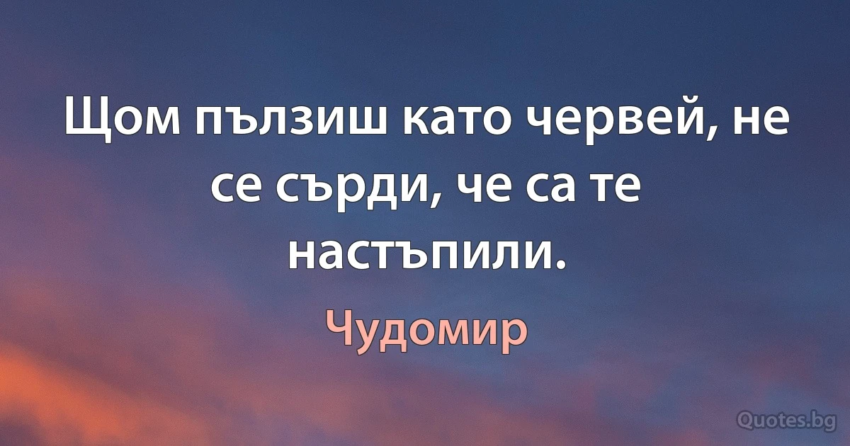 Щом пълзиш като червей, не се сърди, че са те настъпили. (Чудомир)