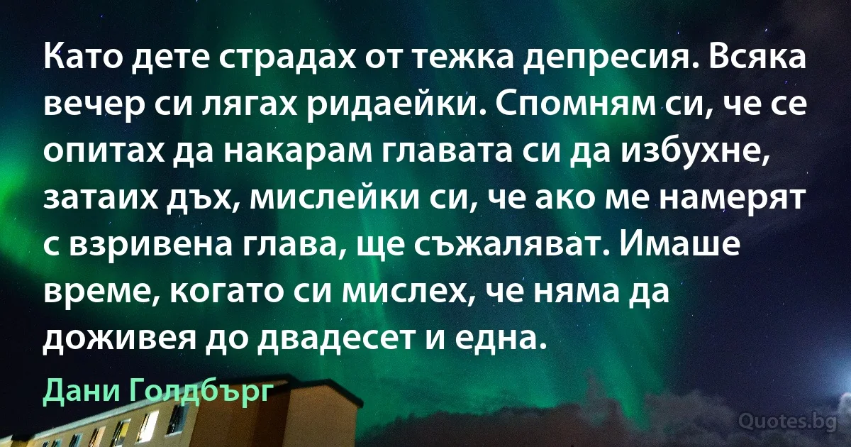 Като дете страдах от тежка депресия. Всяка вечер си лягах ридаейки. Спомням си, че се опитах да накарам главата си да избухне, затаих дъх, мислейки си, че ако ме намерят с взривена глава, ще съжаляват. Имаше време, когато си мислех, че няма да доживея до двадесет и една. (Дани Голдбърг)