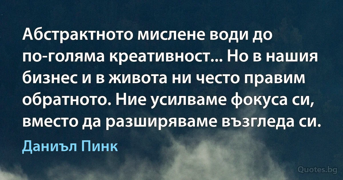 Абстрактното мислене води до по-голяма креативност... Но в нашия бизнес и в живота ни често правим обратното. Ние усилваме фокуса си, вместо да разширяваме възгледа си. (Даниъл Пинк)