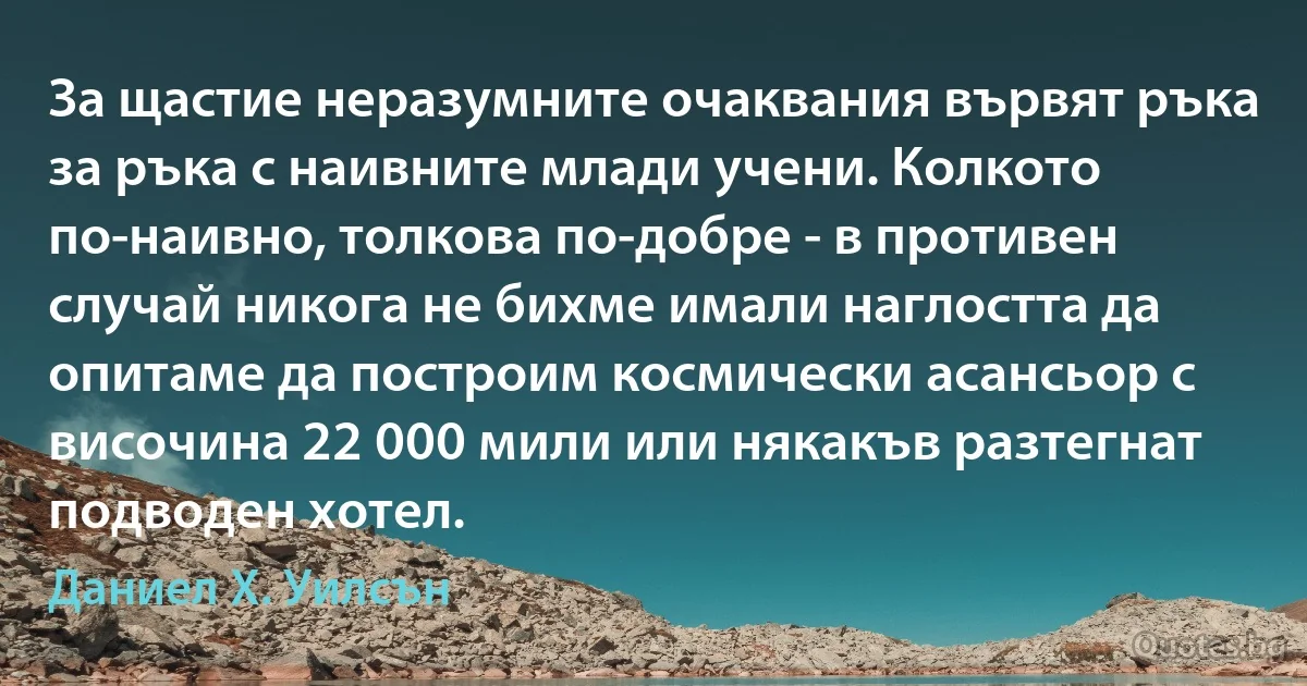 За щастие неразумните очаквания вървят ръка за ръка с наивните млади учени. Колкото по-наивно, толкова по-добре - в противен случай никога не бихме имали наглостта да опитаме да построим космически асансьор с височина 22 000 мили или някакъв разтегнат подводен хотел. (Даниел Х. Уилсън)