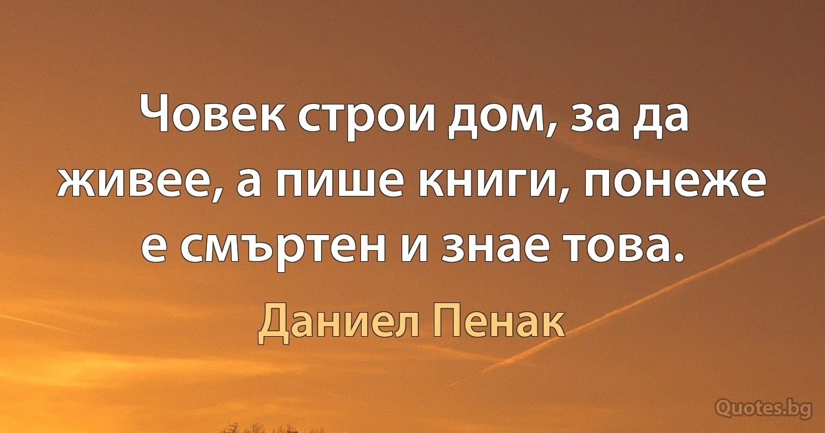 Човек строи дом, за да живее, а пише книги, понеже е смъртен и знае това. (Даниел Пенак)