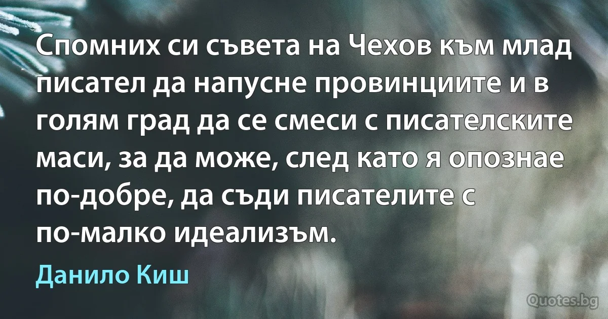 Спомних си съвета на Чехов към млад писател да напусне провинциите и в голям град да се смеси с писателските маси, за да може, след като я опознае по-добре, да съди писателите с по-малко идеализъм. (Данило Киш)