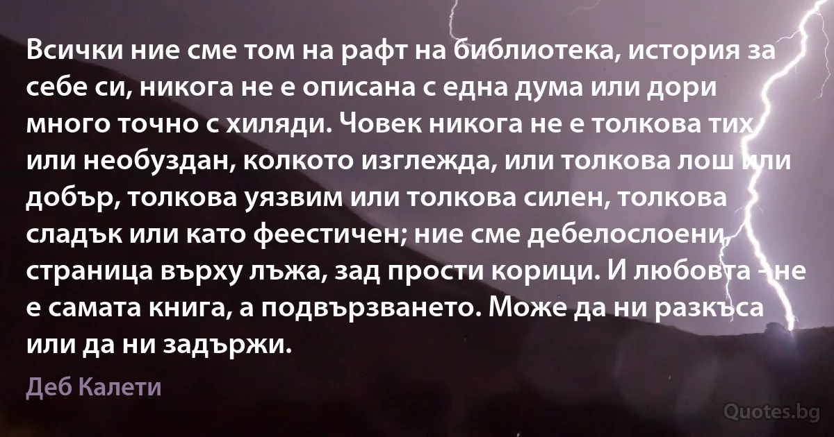 Всички ние сме том на рафт на библиотека, история за себе си, никога не е описана с една дума или дори много точно с хиляди. Човек никога не е толкова тих или необуздан, колкото изглежда, или толкова лош или добър, толкова уязвим или толкова силен, толкова сладък или като феестичен; ние сме дебелослоени, страница върху лъжа, зад прости корици. И любовта - не е самата книга, а подвързването. Може да ни разкъса или да ни задържи. (Деб Калети)