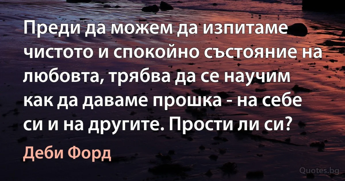 Преди да можем да изпитаме чистото и спокойно състояние на любовта, трябва да се научим как да даваме прошка - на себе си и на другите. Прости ли си? (Деби Форд)