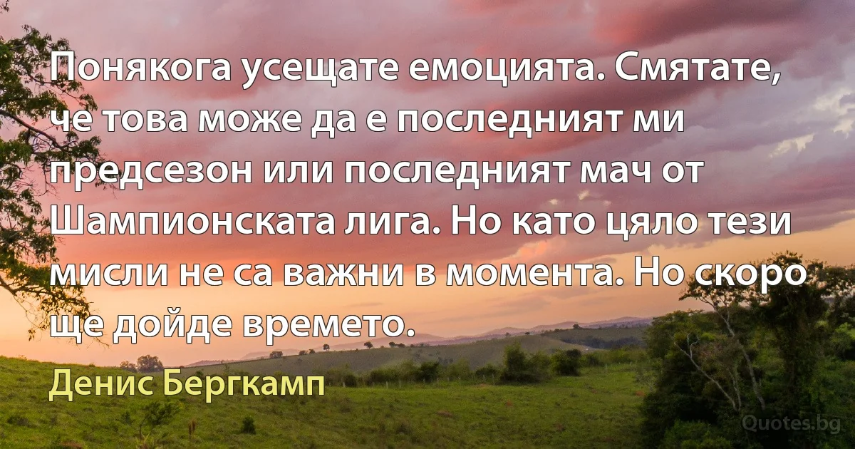 Понякога усещате емоцията. Смятате, че това може да е последният ми предсезон или последният мач от Шампионската лига. Но като цяло тези мисли не са важни в момента. Но скоро ще дойде времето. (Денис Бергкамп)